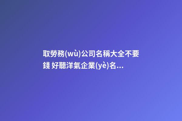 取勞務(wù)公司名稱大全不要錢 好聽洋氣企業(yè)名,起名之家-第1張-公司起名-玄機(jī)派